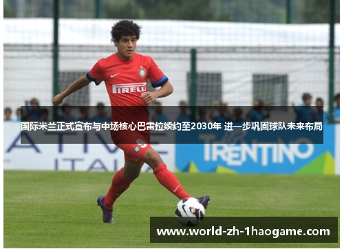 国际米兰正式宣布与中场核心巴雷拉续约至2030年 进一步巩固球队未来布局