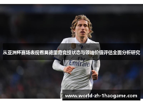从亚洲杯赛场表现看莫德里奇竞技状态与领袖价值评估全面分析研究